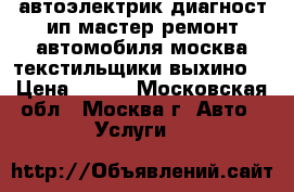 автоэлектрик диагност ип мастер ремонт автомобиля москва текстильщики выхино  › Цена ­ 900 - Московская обл., Москва г. Авто » Услуги   